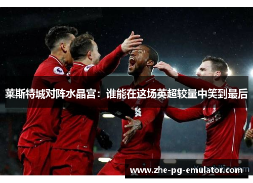 莱斯特城对阵水晶宫:谁能在这场英超较量中笑到最后 莱斯特城对阵水晶宫:谁能在这场英超较量中笑到最后