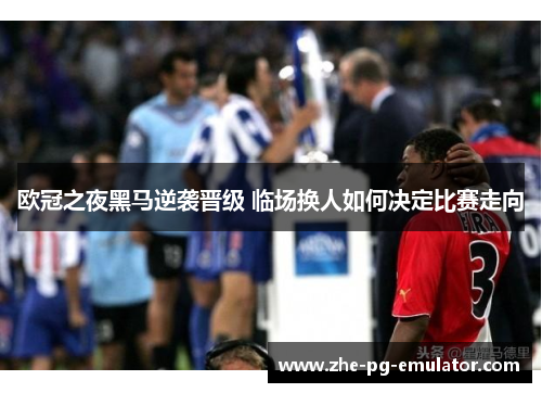 欧冠之夜黑马逆袭晋级 临场换人如何决定比赛走向 欧冠之夜黑马逆袭晋级 临场换人如何决定比赛走向
