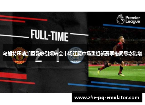 乌加特压哨加盟曼联引爆转会市场红魔中场重组新赛季格局悬念陡增
