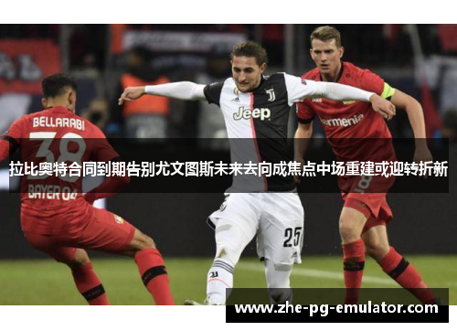 拉比奥特合同到期告别尤文图斯未来去向成焦点中场重建或迎转折新