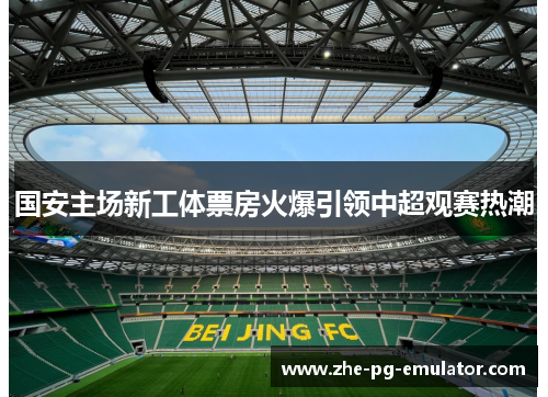 国安主场新工体票房火爆引领中超观赛热潮