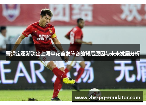 曹赟定逐渐淡出上海申花首发阵容的背后原因与未来发展分析