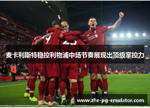 麦卡利斯特稳控利物浦中场节奏展现出顶级掌控力 麦卡利斯特稳控利物浦中场节奏展现出顶级掌控力